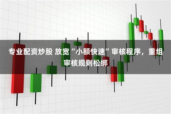 专业配资炒股 放宽“小额快速”审核程序，重组审核规则松绑