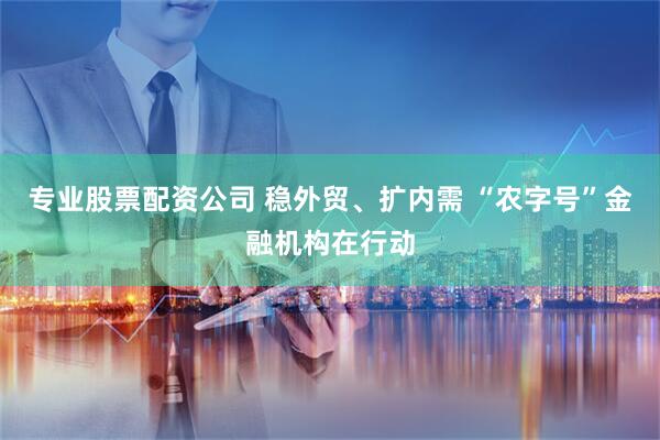 专业股票配资公司 稳外贸、扩内需 “农字号”金融机构在行动