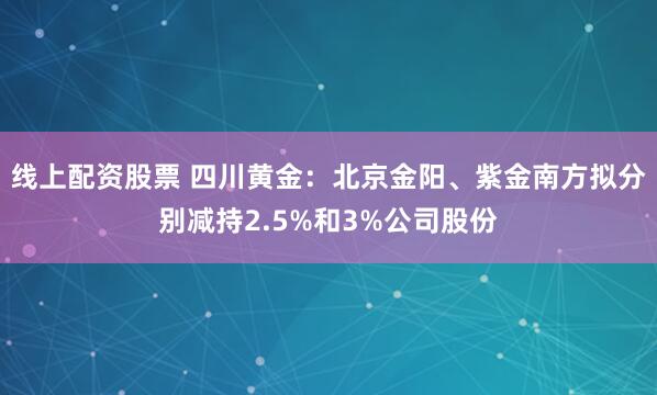 线上配资股票 四川黄金：北京金阳、紫金南方拟分别减持2.5%和3%公司股份