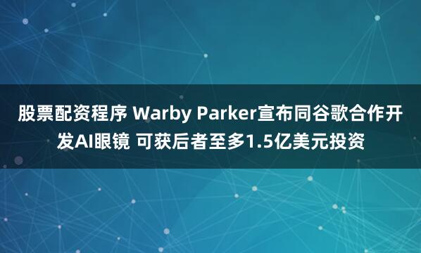股票配资程序 Warby Parker宣布同谷歌合作开发AI眼镜 可获后者至多1.5亿美元投资