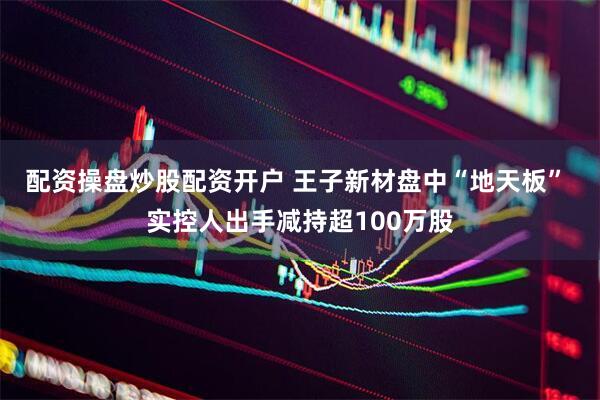 配资操盘炒股配资开户 王子新材盘中“地天板” 实控人出手减持超100万股