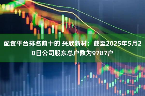 配资平台排名前十的 兴欣新材：截至2025年5月20日公司股东总户数为9787户