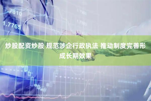 炒股配资炒股 规范涉企行政执法 推动制度完善形成长期效果