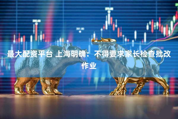 最大配资平台 上海明确：不得要求家长检查批改作业