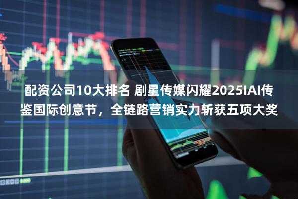 配资公司10大排名 剧星传媒闪耀2025IAI传鉴国际创意节，全链路营销实力斩获五项大奖