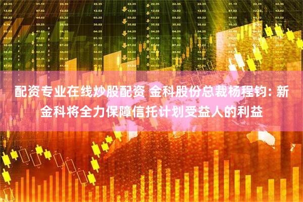 配资专业在线炒股配资 金科股份总裁杨程钧: 新金科将全力保障信托计划受益人的利益