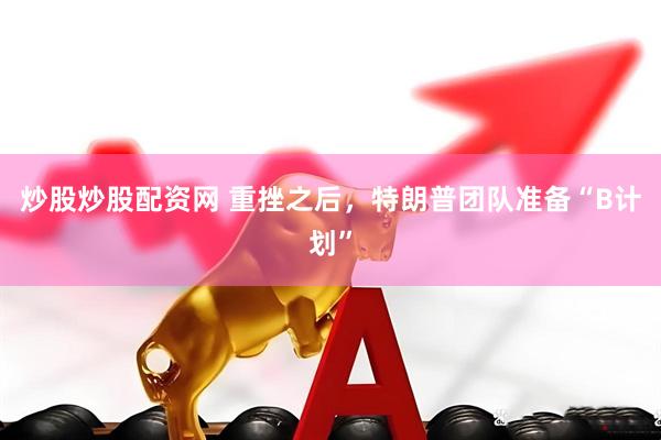 炒股炒股配资网 重挫之后，特朗普团队准备“B计划”