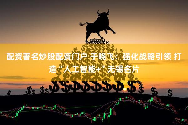 配资著名炒股配资门户 于晓飞：强化战略引领 打造“人工智能+”无锡名片