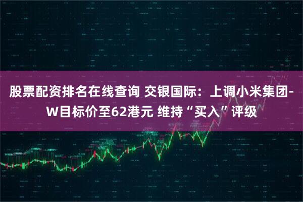 股票配资排名在线查询 交银国际：上调小米集团-W目标价至62港元 维持“买入”评级