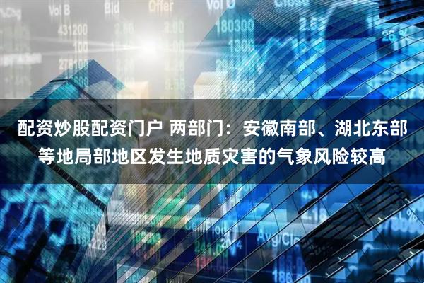 配资炒股配资门户 两部门：安徽南部、湖北东部等地局部地区发生地质灾害的气象风险较高
