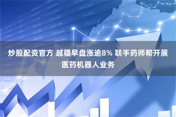 炒股配资官方 越疆早盘涨逾8% 联手药师帮开展医药机器人业务