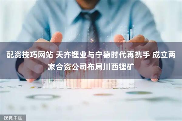 配资技巧网站 天齐锂业与宁德时代再携手 成立两家合资公司布局川西锂矿
