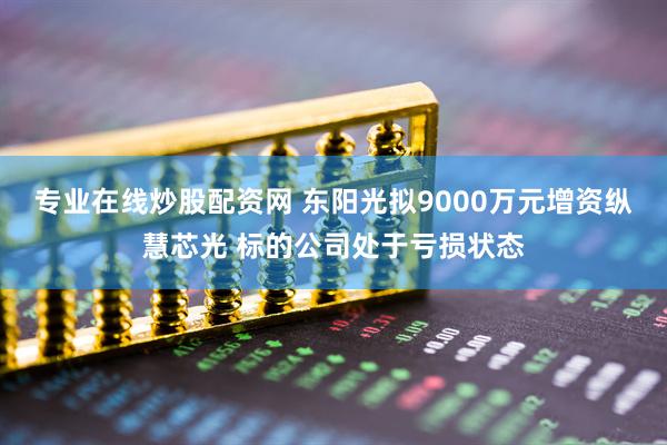 专业在线炒股配资网 东阳光拟9000万元增资纵慧芯光 标的公司处于亏损状态