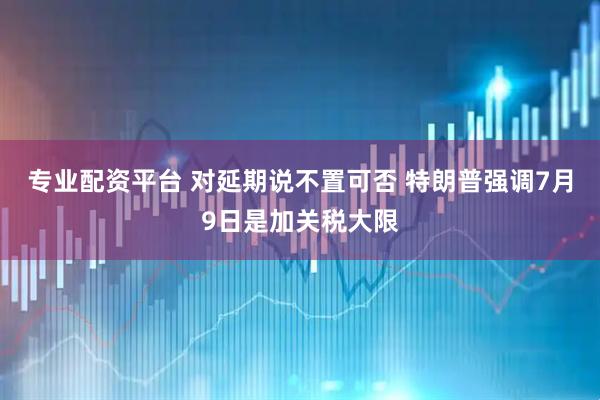 专业配资平台 对延期说不置可否 特朗普强调7月9日是加关税大限