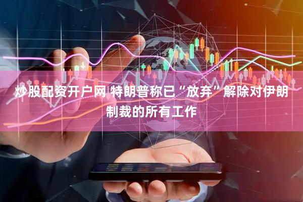 炒股配资开户网 特朗普称已“放弃”解除对伊朗制裁的所有工作