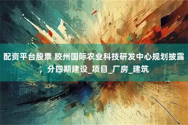 配资平台股票 胶州国际农业科技研发中心规划披露，分四期建设_项目_厂房_建筑