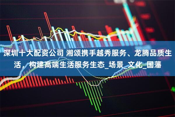 深圳十大配资公司 湘颂携手越秀服务、龙腾品质生活，构建高端生活服务生态_场景_文化_国藩