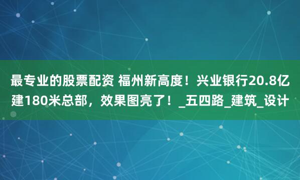 最专业的股票配资 福州新高度！兴业银行20.8亿建180米总部，效果图亮了！_五四路_建筑_设计