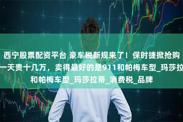 西宁股票配资平台 豪车税新规来了！保时捷掀抢购潮，销售：晚买一天贵十几万，卖得最好的是911和帕梅车型_玛莎拉蒂_消费税_品牌