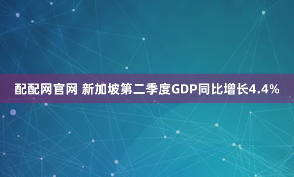配配网官网 新加坡第二季度GDP同比增长4.4%
