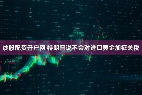 炒股配资开户网 特朗普说不会对进口黄金加征关税