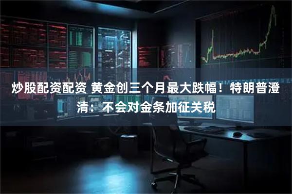 炒股配资配资 黄金创三个月最大跌幅！特朗普澄清：不会对金条加征关税