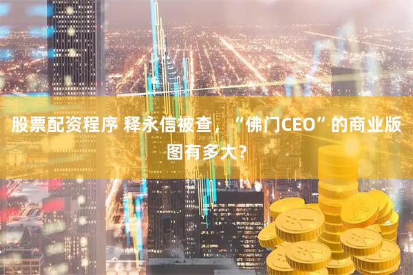 股票配资程序 释永信被查，“佛门CEO”的商业版图有多大？