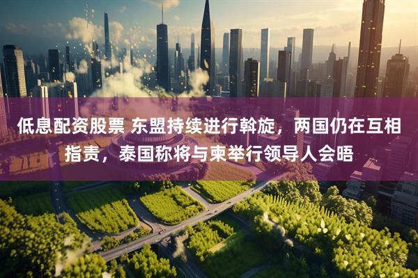 低息配资股票 东盟持续进行斡旋，两国仍在互相指责，泰国称将与柬举行领导人会晤