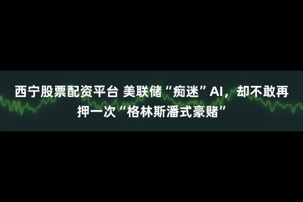 西宁股票配资平台 美联储“痴迷”AI，却不敢再押一次“格林斯潘式豪赌”