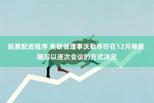 股票配资程序 美联储理事沃勒呼吁在12月降息 随后以逐次会议的方式决定