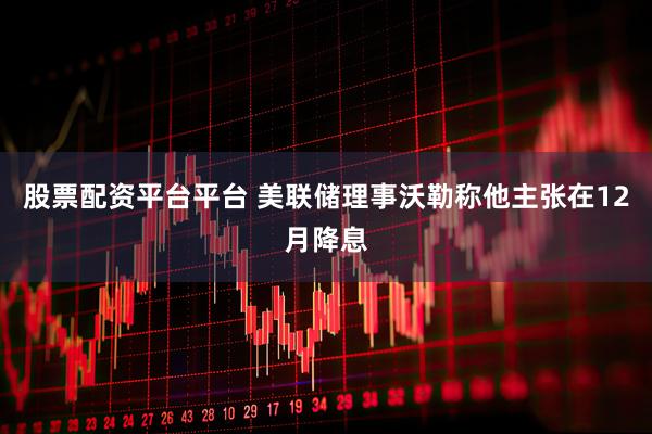 股票配资平台平台 美联储理事沃勒称他主张在12月降息