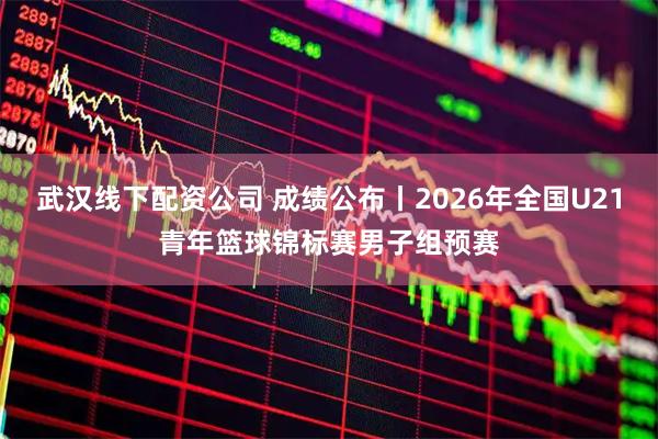 武汉线下配资公司 成绩公布丨2026年全国U21青年篮球锦标赛男子组预赛