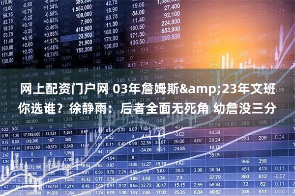 网上配资门户网 03年詹姆斯&23年文班你选谁？徐静雨：后者全面无死角 幼詹没三分