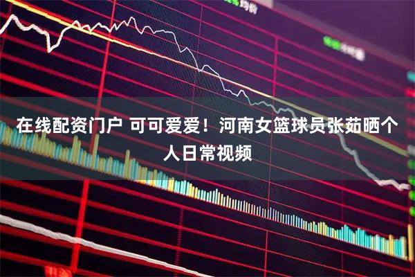 在线配资门户 可可爱爱！河南女篮球员张茹晒个人日常视频