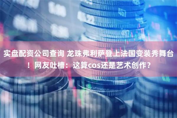 实盘配资公司查询 龙珠弗利萨登上法国变装秀舞台！网友吐槽：这算cos还是艺术创作？